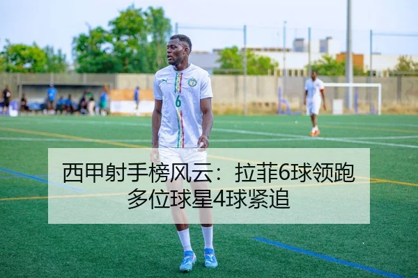 西甲射手榜风云：拉菲6球领跑 多位球星4球紧追